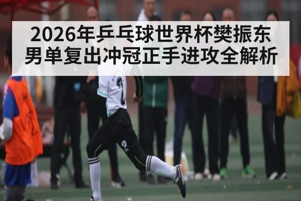 2026年乒乓球世界杯樊振东男单复出冲冠正手进攻全解析 | 3377Sports