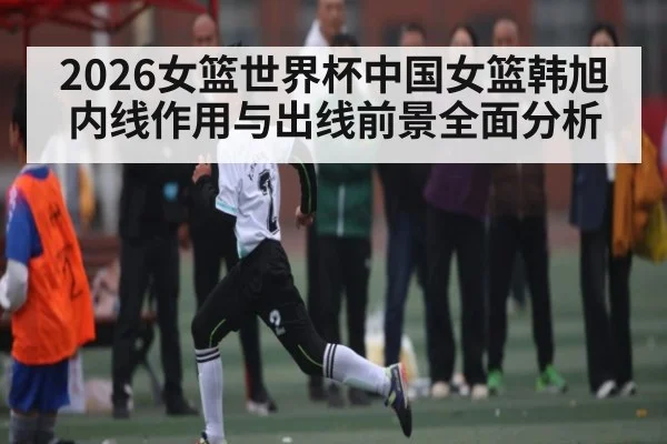 2026女篮世界杯中国女篮韩旭内线作用与出线前景全面分析 | 3377Sports
